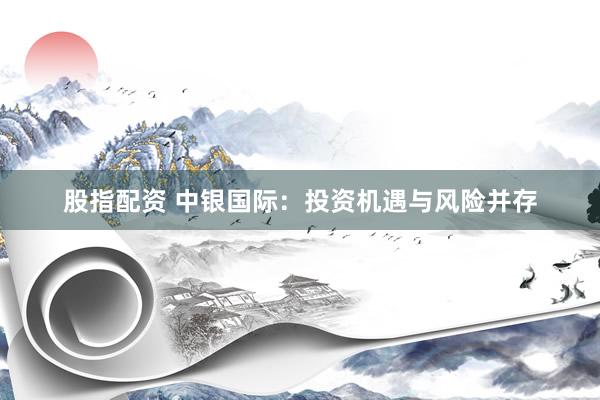 股指配资 中银国际：投资机遇与风险并存
