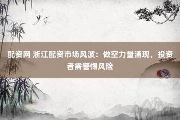 配资网 浙江配资市场风波：做空力量涌现，投资者需警惕风险