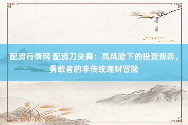 配资行情网 配资刀尖舞：高风险下的投资博弈，勇敢者的非传统理财冒险