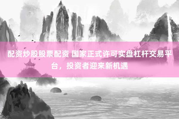 配资炒股股票配资 国家正式许可实盘杠杆交易平台，投资者迎来新机遇