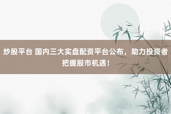 炒股平台 国内三大实盘配资平台公布，助力投资者把握股市机遇！