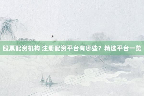 股票配资机构 注册配资平台有哪些？精选平台一览