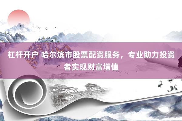 杠杆开户 哈尔滨市股票配资服务，专业助力投资者实现财富增值