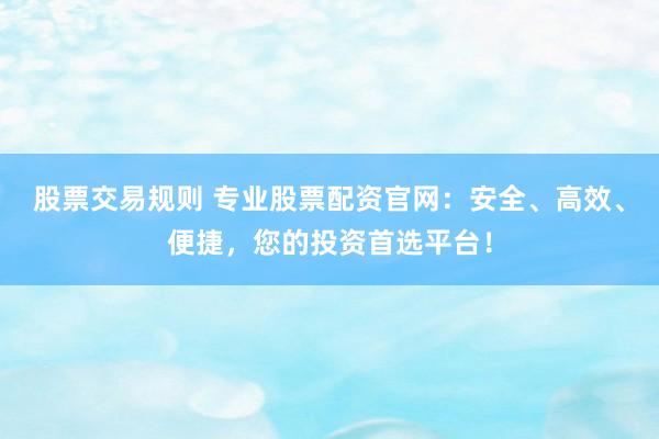 股票交易规则 专业股票配资官网：安全、高效、便捷，您的投资首选平台！