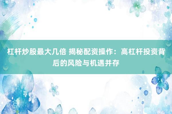 杠杆炒股最大几倍 揭秘配资操作：高杠杆投资背后的风险与机遇并存
