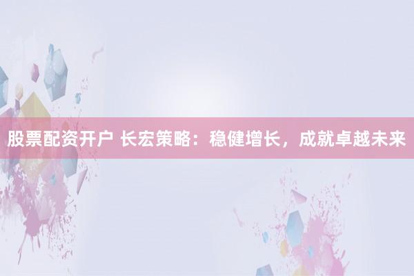 股票配资开户 长宏策略：稳健增长，成就卓越未来