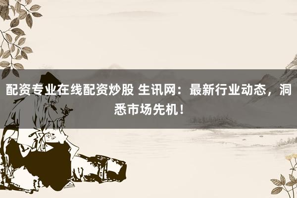 配资专业在线配资炒股 生讯网：最新行业动态，洞悉市场先机！