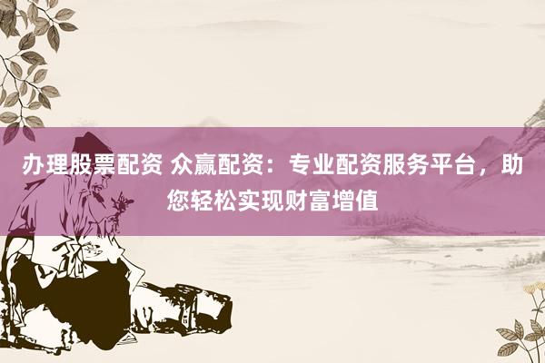 办理股票配资 众赢配资：专业配资服务平台，助您轻松实现财富增值
