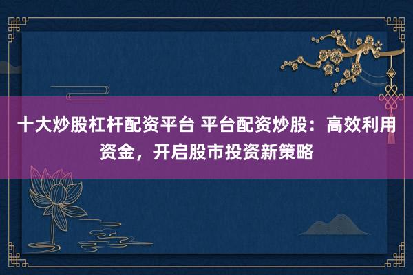 十大炒股杠杆配资平台 平台配资炒股：高效利用资金，开启股市投资新策略