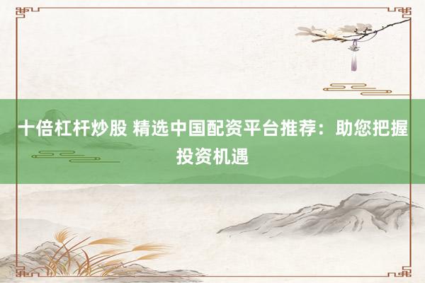 十倍杠杆炒股 精选中国配资平台推荐：助您把握投资机遇