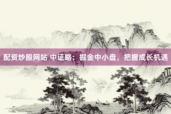 配资炒股网站 中证略：掘金中小盘，把握成长机遇