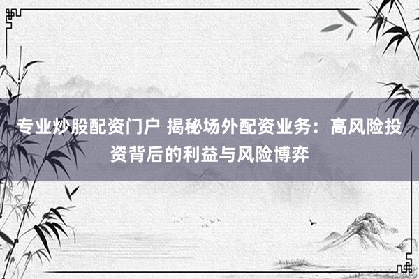 专业炒股配资门户 揭秘场外配资业务：高风险投资背后的利益与风险博弈