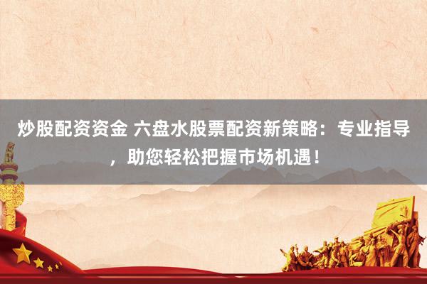 炒股配资资金 六盘水股票配资新策略：专业指导，助您轻松把握市场机遇！
