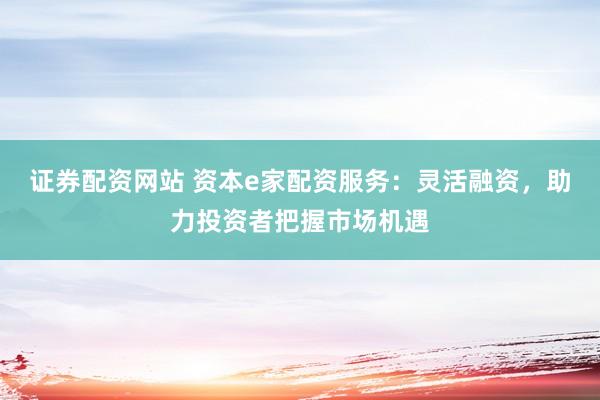 证券配资网站 资本e家配资服务：灵活融资，助力投资者把握市场机遇