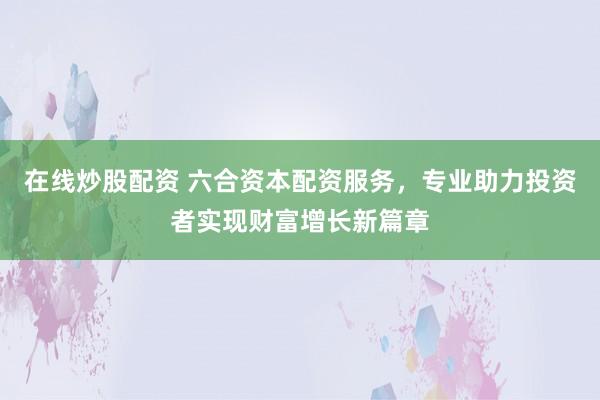 在线炒股配资 六合资本配资服务，专业助力投资者实现财富增长新篇章