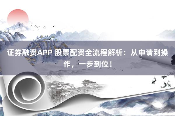 证券融资APP 股票配资全流程解析：从申请到操作，一步到位！