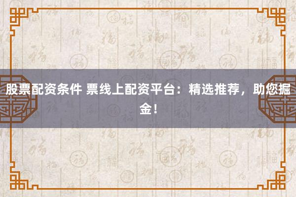 股票配资条件 票线上配资平台：精选推荐，助您掘金！