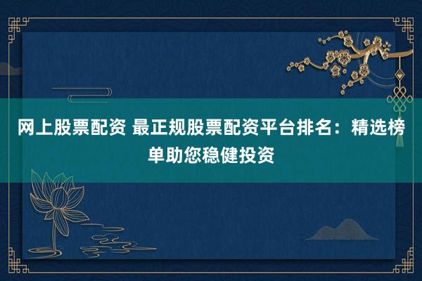 网上股票配资 最正规股票配资平台排名：精选榜单助您稳健投资