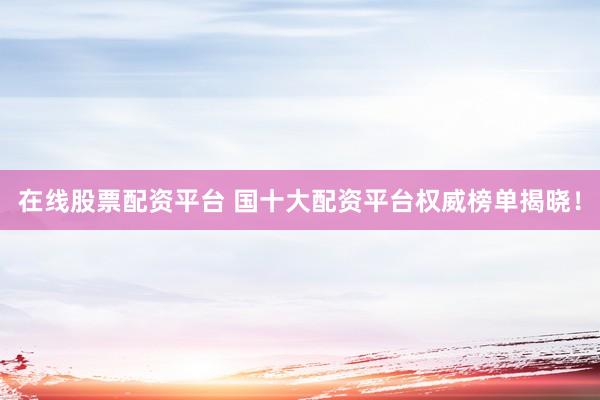 在线股票配资平台 国十大配资平台权威榜单揭晓！