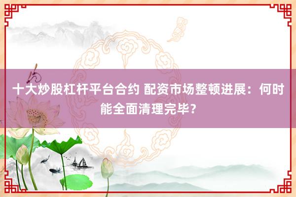 十大炒股杠杆平台合约 配资市场整顿进展：何时能全面清理完毕？