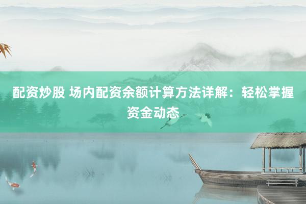 配资炒股 场内配资余额计算方法详解：轻松掌握资金动态