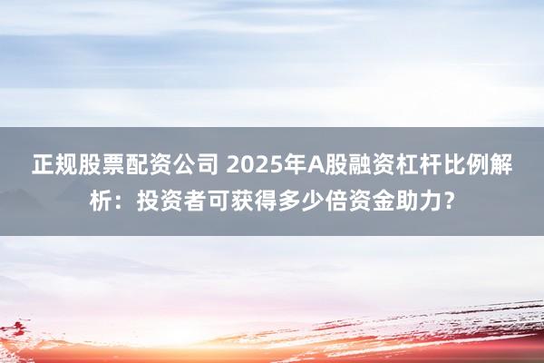 正规股票配资公司 2025年A股融资杠杆比例解析：投资者可获得多少倍资金助力？