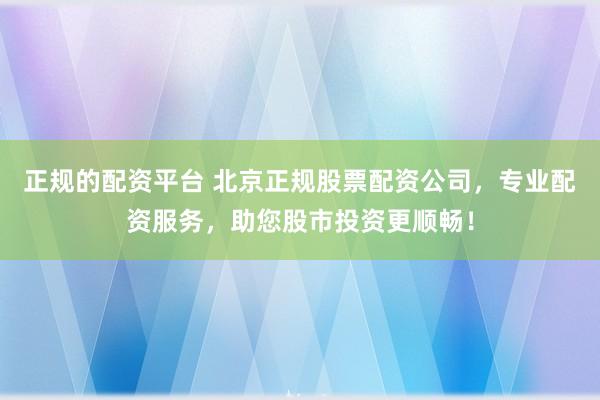 正规的配资平台 北京正规股票配资公司，专业配资服务，助您股市投资更顺畅！