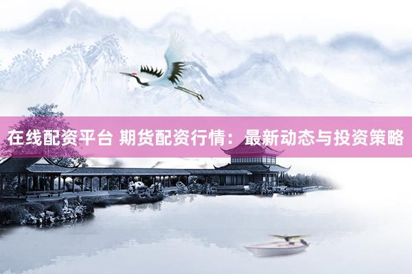 在线配资平台 期货配资行情：最新动态与投资策略