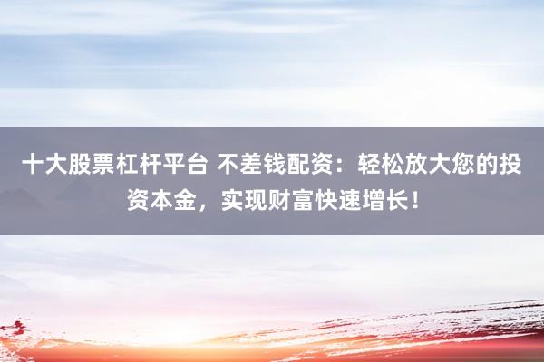 十大股票杠杆平台 不差钱配资：轻松放大您的投资本金，实现财富快速增长！