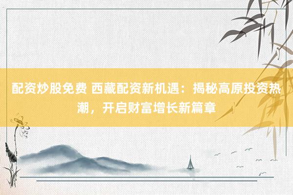 配资炒股免费 西藏配资新机遇：揭秘高原投资热潮，开启财富增长新篇章