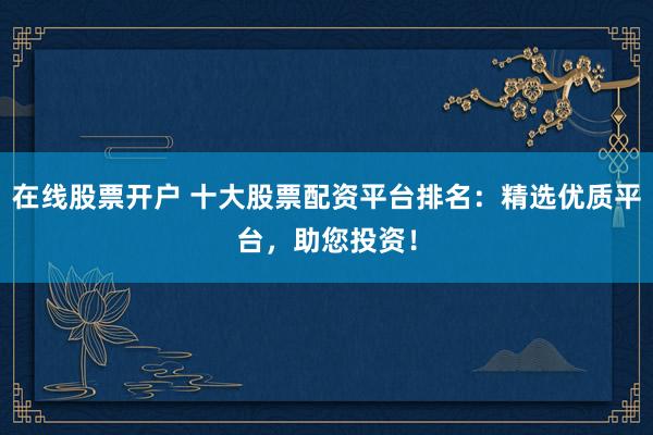 在线股票开户 十大股票配资平台排名：精选优质平台，助您投资！