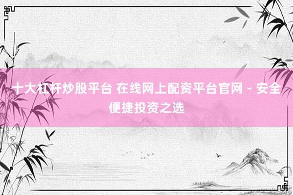 十大杠杆炒股平台 在线网上配资平台官网 - 安全便捷投资之选