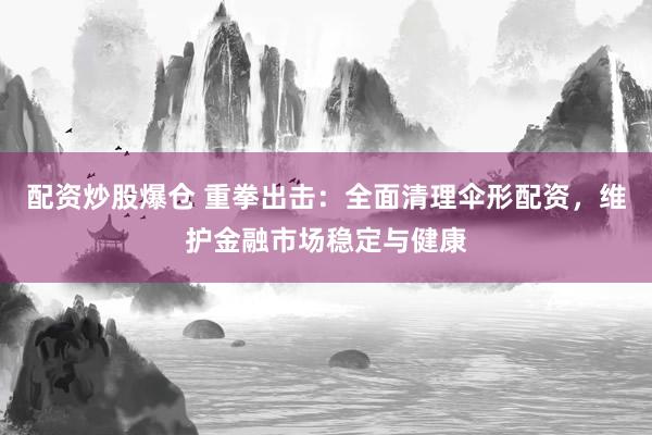 配资炒股爆仓 重拳出击：全面清理伞形配资，维护金融市场稳定与健康