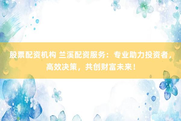 股票配资机构 兰溪配资服务：专业助力投资者，高效决策，共创财富未来！