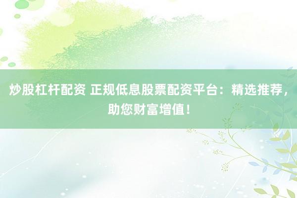 炒股杠杆配资 正规低息股票配资平台：精选推荐，助您财富增值！