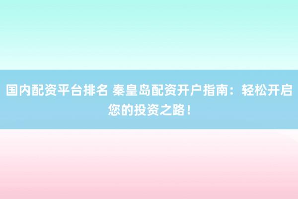 国内配资平台排名 秦皇岛配资开户指南：轻松开启您的投资之路！