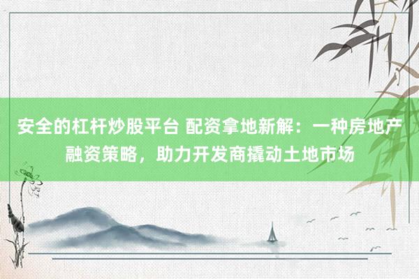 安全的杠杆炒股平台 配资拿地新解：一种房地产融资策略，助力开发商撬动土地市场