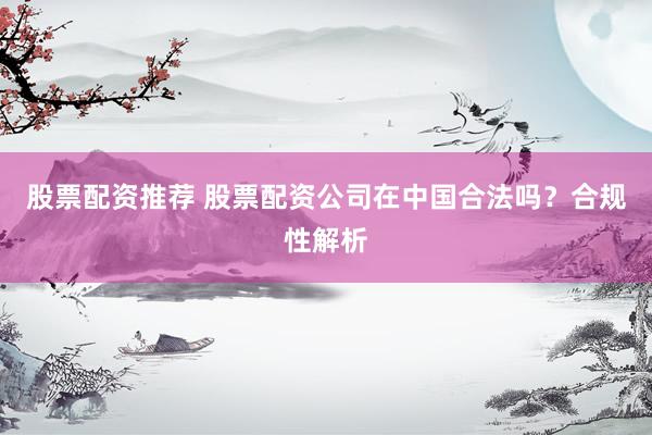 股票配资推荐 股票配资公司在中国合法吗？合规性解析