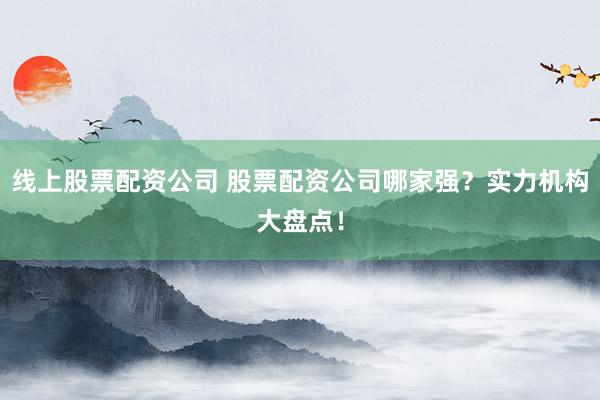 线上股票配资公司 股票配资公司哪家强？实力机构大盘点！