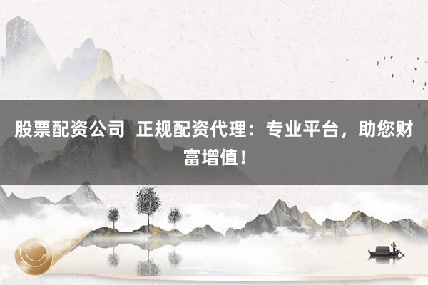 股票配资公司  正规配资代理：专业平台，助您财富增值！