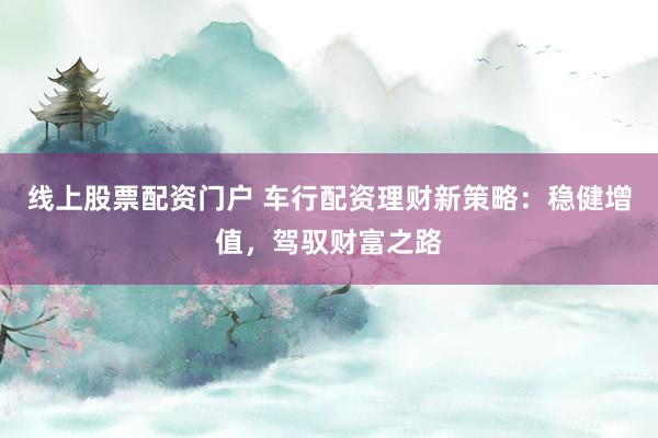 线上股票配资门户 车行配资理财新策略:稳健增值,驾驭财富之路