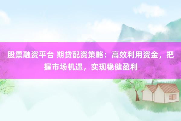 股票融资平台 期贷配资策略:高效利用资金,把握市场机遇,实现稳健盈利