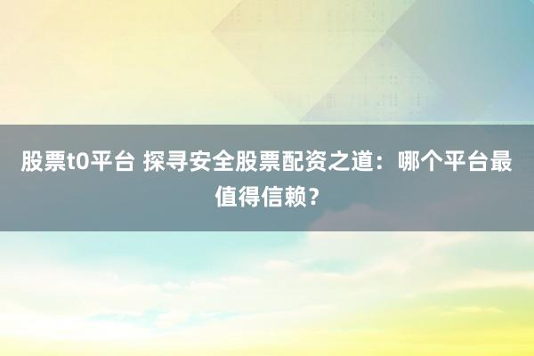 股票t0平台 探寻安全股票配资之道:哪个平台最值得信赖?