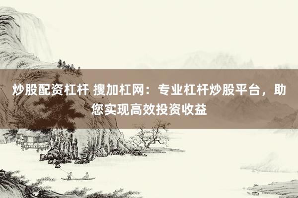炒股配资杠杆 搜加杠网:专业杠杆炒股平台,助您实现高效投资收益