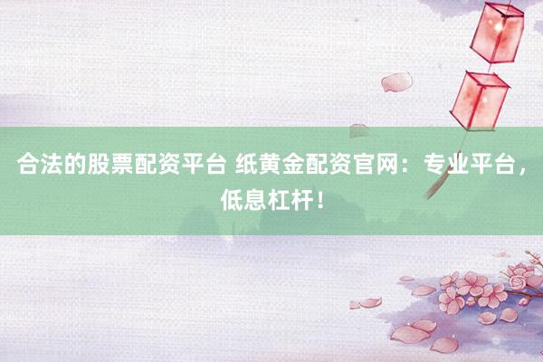合法的股票配资平台 纸黄金配资官网:专业平台,低息杠杆!
