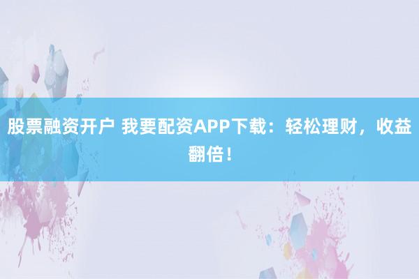 股票融资开户 我要配资APP下载:轻松理财,收益翻倍!