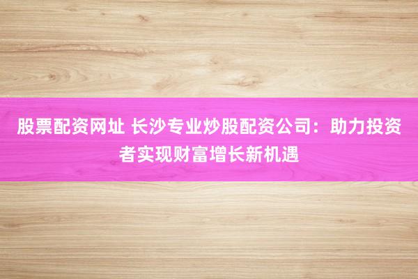 股票配资网址 长沙专业炒股配资公司:助力投资者实现财富增长新机遇