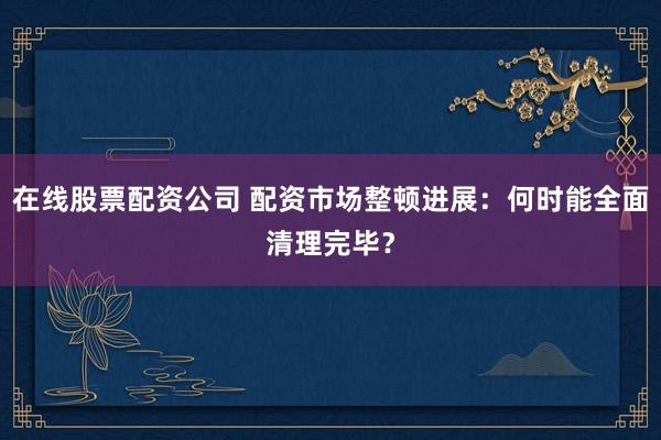 在线股票配资公司 配资市场整顿进展:何时能全面清理完毕?
