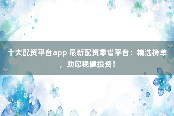 十大配资平台app 最新配资靠谱平台:精选榜单,助您稳健投资!