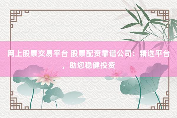 网上股票交易平台 股票配资靠谱公司:精选平台,助您稳健投资
